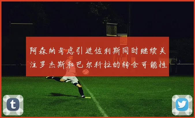 阿森纳考虑引进佐利斯同时继续关注罗杰斯和巴尔科拉的转会可能性
