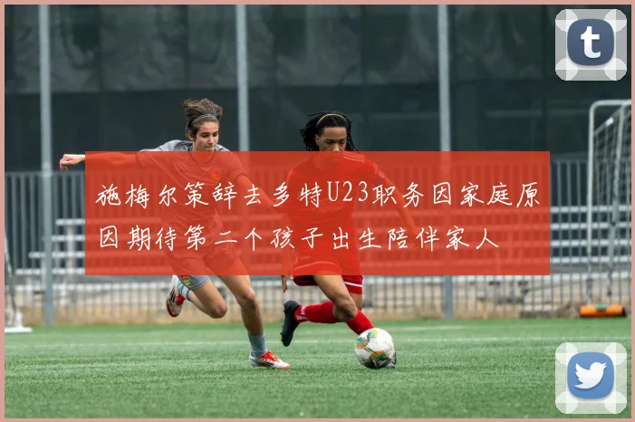 施梅尔策辞去多特U23职务因家庭原因期待第二个孩子出生陪伴家人