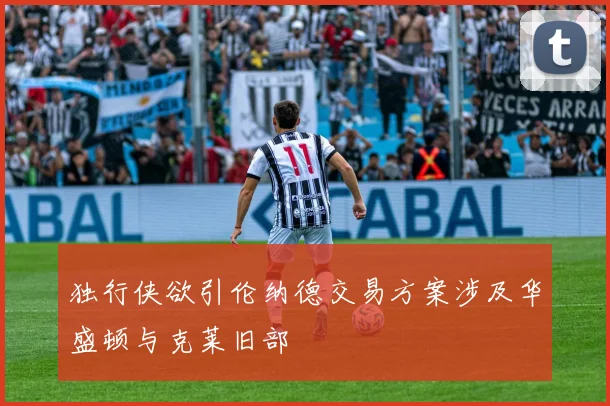 独行侠欲引伦纳德交易方案涉及华盛顿与克莱旧部