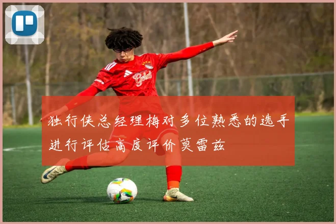 独行侠总经理梅对多位熟悉的选手进行评估高度评价莫雷兹