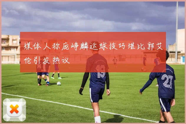 媒体人称庞峥麟运球技巧堪比郭艾伦引发热议