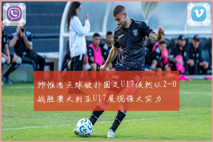 帅惟浩点球被扑国足U17依然以2-0战胜澳大利亚U17展现强大实力