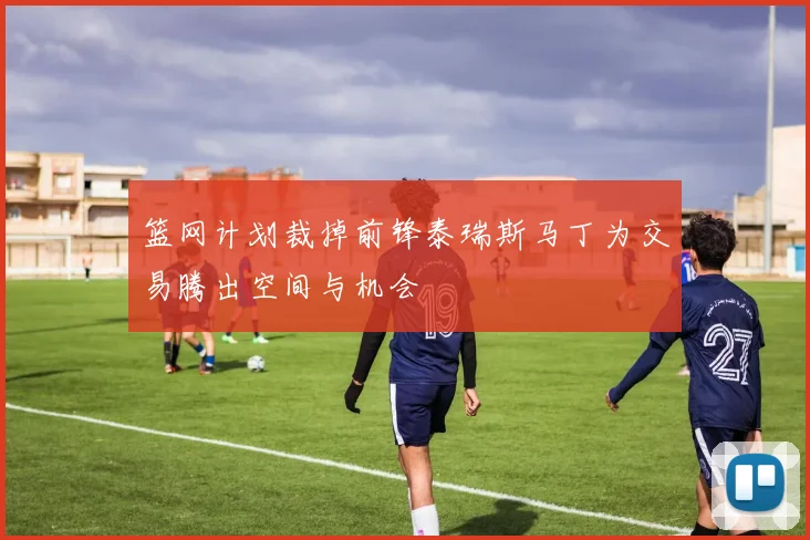 篮网计划裁掉前锋泰瑞斯马丁为交易腾出空间与机会