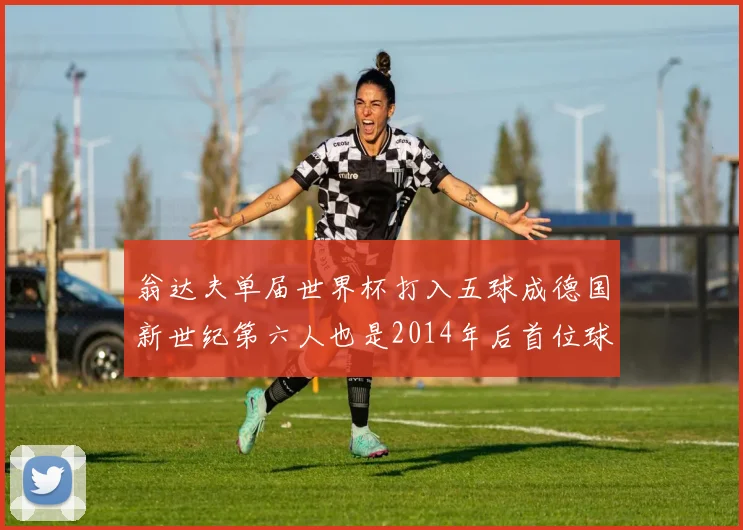 翁达夫单届世界杯打入五球成德国新世纪第六人也是2014年后首位球员