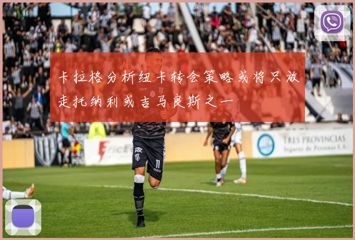 卡拉格分析纽卡转会策略或将只放走托纳利或吉马良斯之一