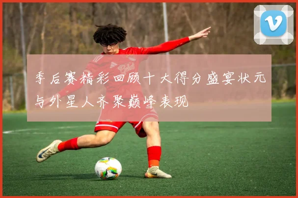 季后赛精彩回顾十大得分盛宴状元与外星人齐聚巅峰表现
