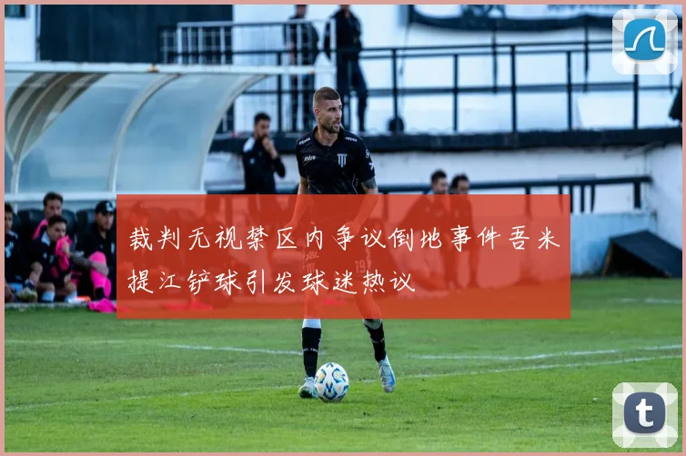 裁判无视禁区内争议倒地事件吾米提江铲球引发球迷热议