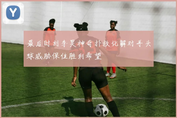 最后时刻李昊神奇扑救化解对手头球威胁保住胜利希望