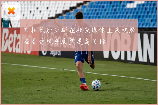 布拉欣迪亚斯在社交媒体上庆祝摩洛哥晋级并展望更高目标