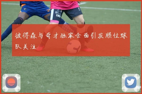 彼得森与奇才独家会面引发顺位球队关注