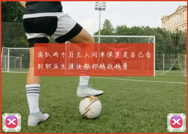 离队两个月无人问津保罗是否已告别职业生涯快船却越战越勇