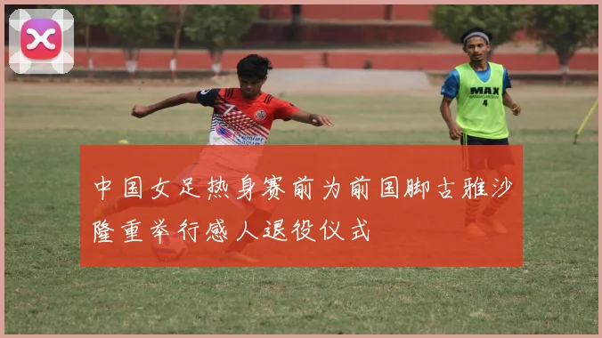 中国女足热身赛前为前国脚古雅沙隆重举行感人退役仪式