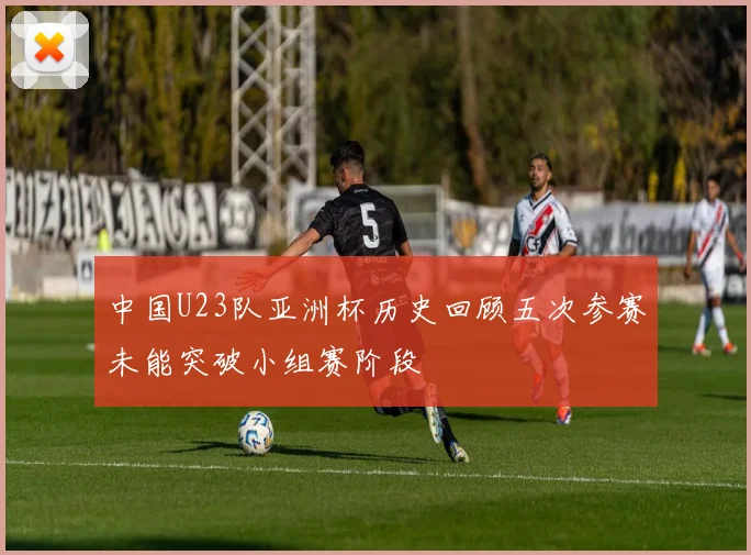 中国U23队亚洲杯历史回顾五次参赛未能突破小组赛阶段