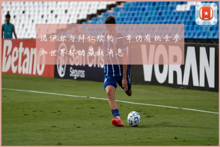 诺伊尔与拜仁续约一年仍有机会参加世界杯的最新消息
