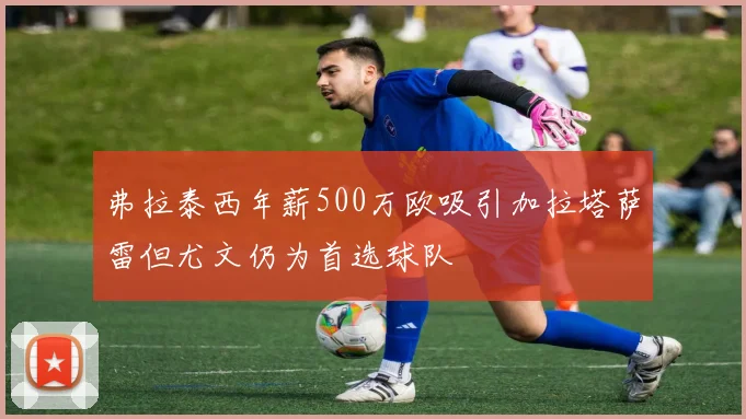 弗拉泰西年薪500万欧吸引加拉塔萨雷但尤文仍为首选球队