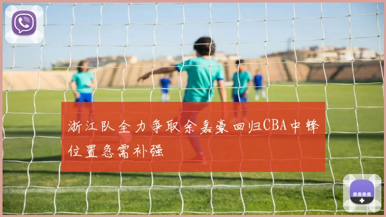 浙江队全力争取余嘉豪回归CBA中锋位置急需补强