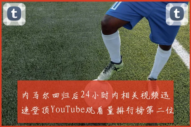 内马尔回归后24小时内相关视频迅速登顶YouTube观看量排行榜第二位