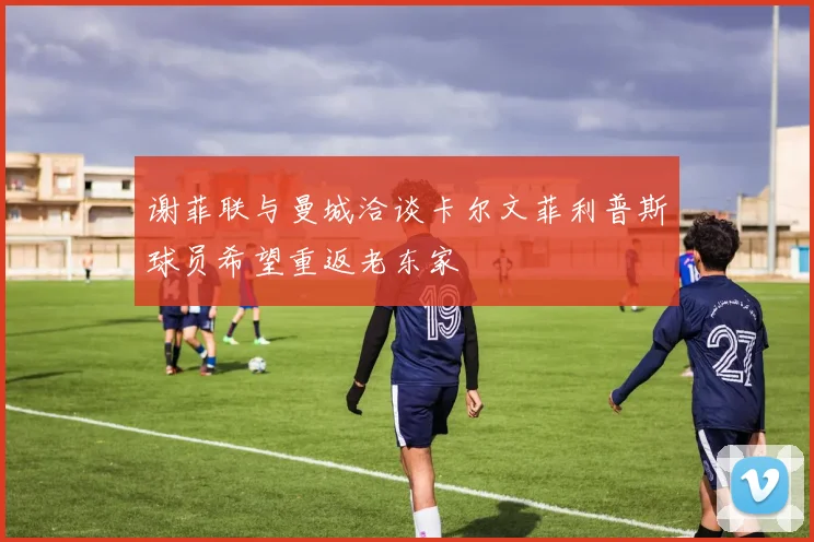 谢菲联与曼城洽谈卡尔文菲利普斯球员希望重返老东家
