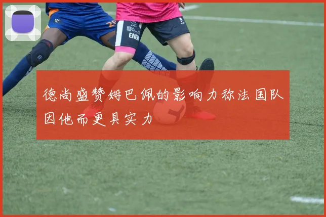 德尚盛赞姆巴佩的影响力称法国队因他而更具实力