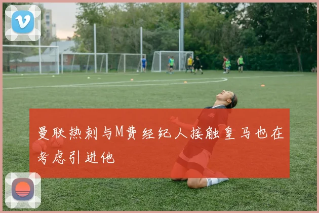 曼联热刺与M费经纪人接触皇马也在考虑引进他