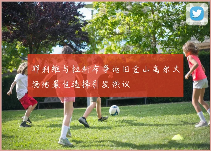 邓利维与拉科布争论旧金山高尔夫场地最佳选择引发热议