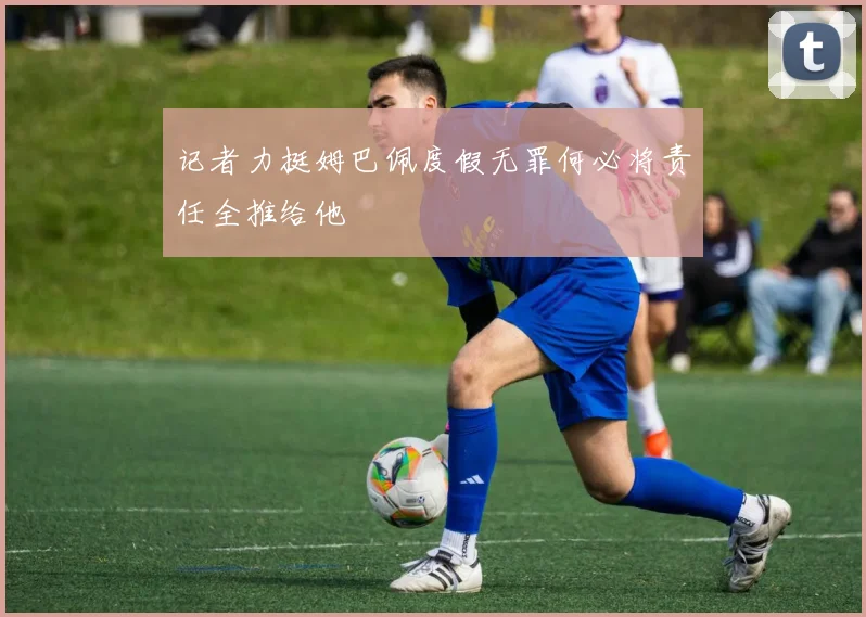 记者力挺姆巴佩度假无罪何必将责任全推给他