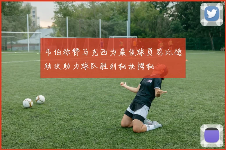 韦伯称赞马克西为最佳球员恩比德助攻助力球队胜利秘诀揭秘