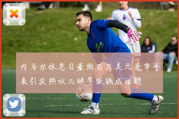 内马尔休息日豪购百万美元奢华手表引发热议几顿早饭钱成话题