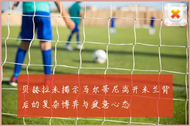 贝赫拉米揭示马尔蒂尼离开米兰背后的复杂博弈与疲惫心态