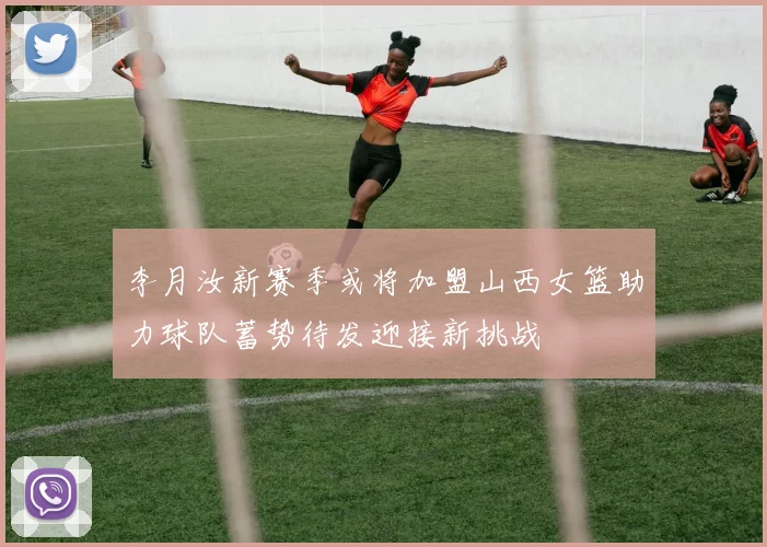 李月汝新赛季或将加盟山西女篮助力球队蓄势待发迎接新挑战