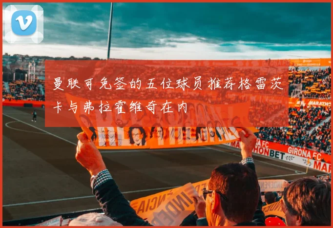 曼联可免签的五位球员推荐格雷茨卡与弗拉霍维奇在内