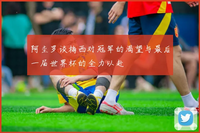 阿圭罗谈梅西对冠军的渴望与最后一届世界杯的全力以赴