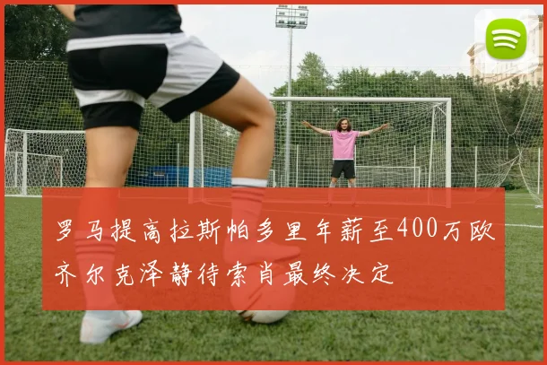 罗马提高拉斯帕多里年薪至400万欧齐尔克泽静待索肖最终决定