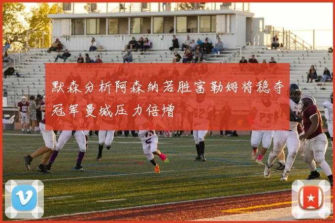 默森分析阿森纳若胜富勒姆将稳夺冠军曼城压力倍增