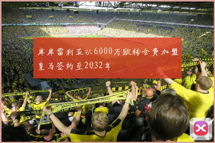 库库雷利亚以6000万欧转会费加盟皇马签约至2032年